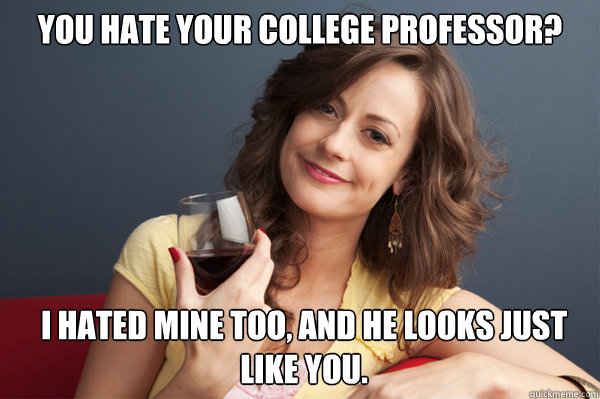 YOU HATE YOUR COLLEGE PROFESSOR? I HATED MINE TOO, AND HE LOOKS JUST LIKE YOU.  Forever Resentful Mother