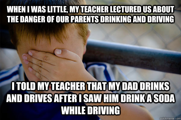 WHEN I WAS LITTLE, MY TEACHER LECTURED US ABOUT THE DANGER OF OUR PARENTS DRINKING AND DRIVING I TOLD MY TEACHER THAT MY DAD DRINKS AND DRIVES AFTER I SAW HIM DRINK A SODA WHILE DRIVING  Confession kid