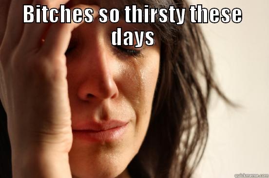 BITCHES SO THIRSTY THESE DAYS  First World Problems