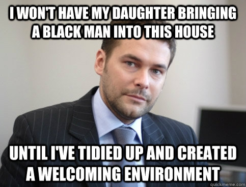 i won't have my daughter bringing a black man into this house until i've tidied up and created a welcoming environment  Successful White Man