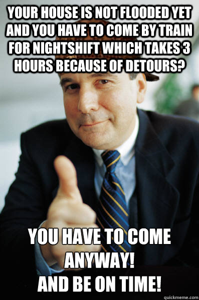 YOUR house is not flooded yet and you have to come by train for nightshift which takes 3 hours because of detours? you have to come anyway!
AND be on time!  - YOUR house is not flooded yet and you have to come by train for nightshift which takes 3 hours because of detours? you have to come anyway!
AND be on time!   Scumbag Good Guy Boss