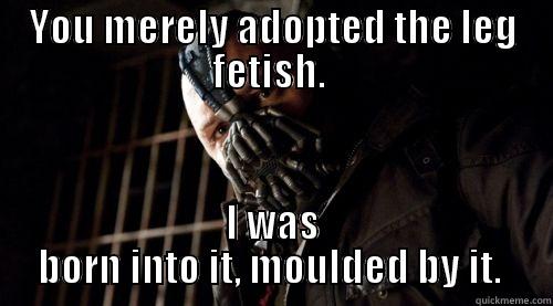 YOU MERELY ADOPTED THE LEG FETISH.  I WAS BORN INTO IT, MOULDED BY IT.  Misc