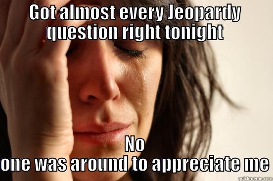 GOT ALMOST EVERY JEOPARDY QUESTION RIGHT TONIGHT NO ONE WAS AROUND TO APPRECIATE ME First World Problems