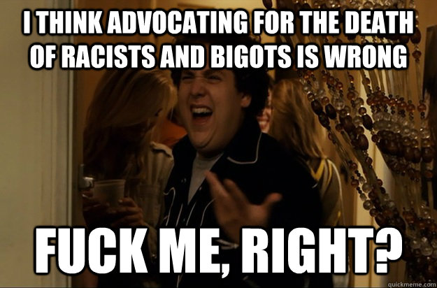 I think advocating for the death of racists and bigots is wrong Fuck Me, Right? - I think advocating for the death of racists and bigots is wrong Fuck Me, Right?  Fuck Me, Right