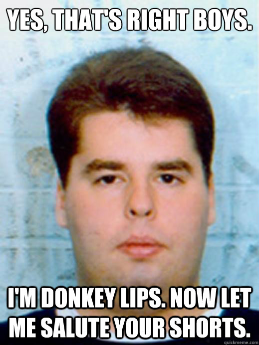 Yes, that's right boys. I'M DONKEY LIPS. NOW LET ME SALUTE YOUR SHORTS. - Yes, that's right boys. I'M DONKEY LIPS. NOW LET ME SALUTE YOUR SHORTS.  Misc