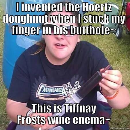 I INVENTED THE HOERTZ DOUGHNUT WHEN I STUCK MY FINGER IN HIS BUTTHOLE~ THIS IS TIFFNAY FROSTS WINE ENEMA~ Misc