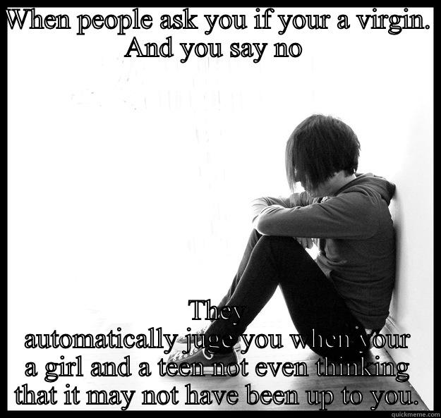 WHEN PEOPLE ASK YOU IF YOUR A VIRGIN. AND YOU SAY NO  THEY AUTOMATICALLY JUGE YOU WHEN YOUR A GIRL AND A TEEN NOT EVEN THINKING THAT IT MAY NOT HAVE BEEN UP TO YOU. Sad Youth