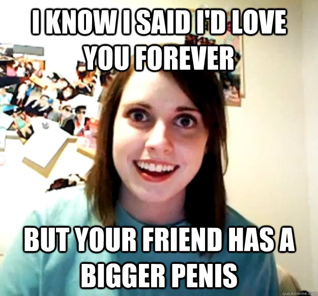 I know I said I'd love you forever But your friend has a bigger penis - I know I said I'd love you forever But your friend has a bigger penis  Overly Attached Girlfriend