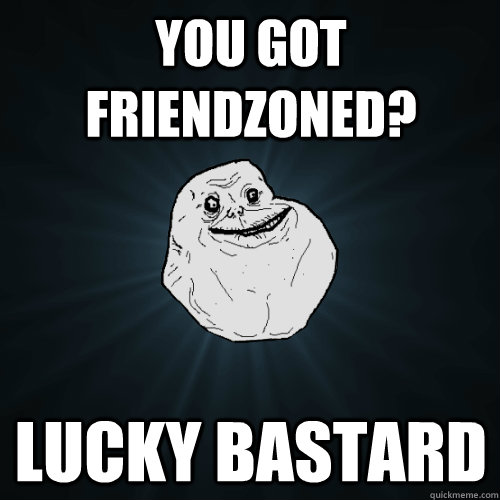 You got friendzoned? Lucky bastard  Forever Alone