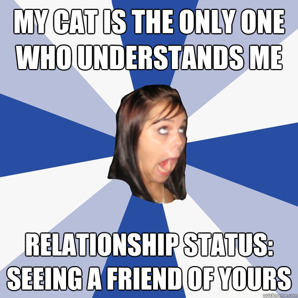 MY CAT IS THE ONLY ONE WHO UNDERSTANDS ME RELATIONSHIP STATUS: SEEING A FRIEND OF YOURS  Annoying Facebook Girl