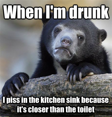 When I'm drunk I piss in the kitchen sink because it's closer than the toilet  Confession Bear