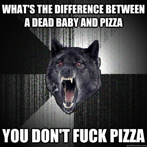 what's the difference between a dead baby and pizza you don't fuck pizza  Insanity Wolf