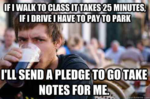 If I walk to class it takes 25 minutes, if I drive i have to pay to park I'll send a pledge to go take notes for me.   Lazy College Senior