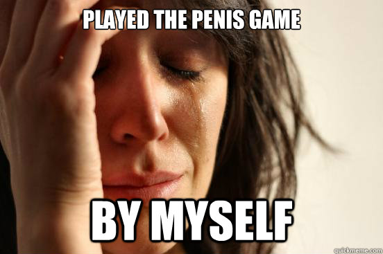played the penis game by myself  First World Problems