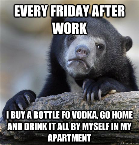 Every friday after work I buy a bottle fo vodka, go home and drink it all by myself in my apartment - Every friday after work I buy a bottle fo vodka, go home and drink it all by myself in my apartment  Confession Bear