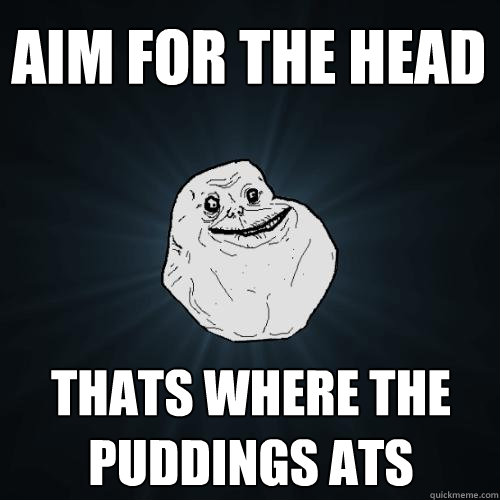AIM FOR THE HEAD thats where the puddings ats  Forever Alone