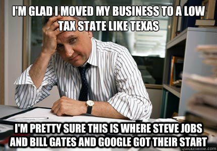 I'm glad i moved my business to a low tax state like Texas I'm pretty sure this is where Steve Jobs and Bill Gates and Google got their start - I'm glad i moved my business to a low tax state like Texas I'm pretty sure this is where Steve Jobs and Bill Gates and Google got their start  Conservative Small Business Owner