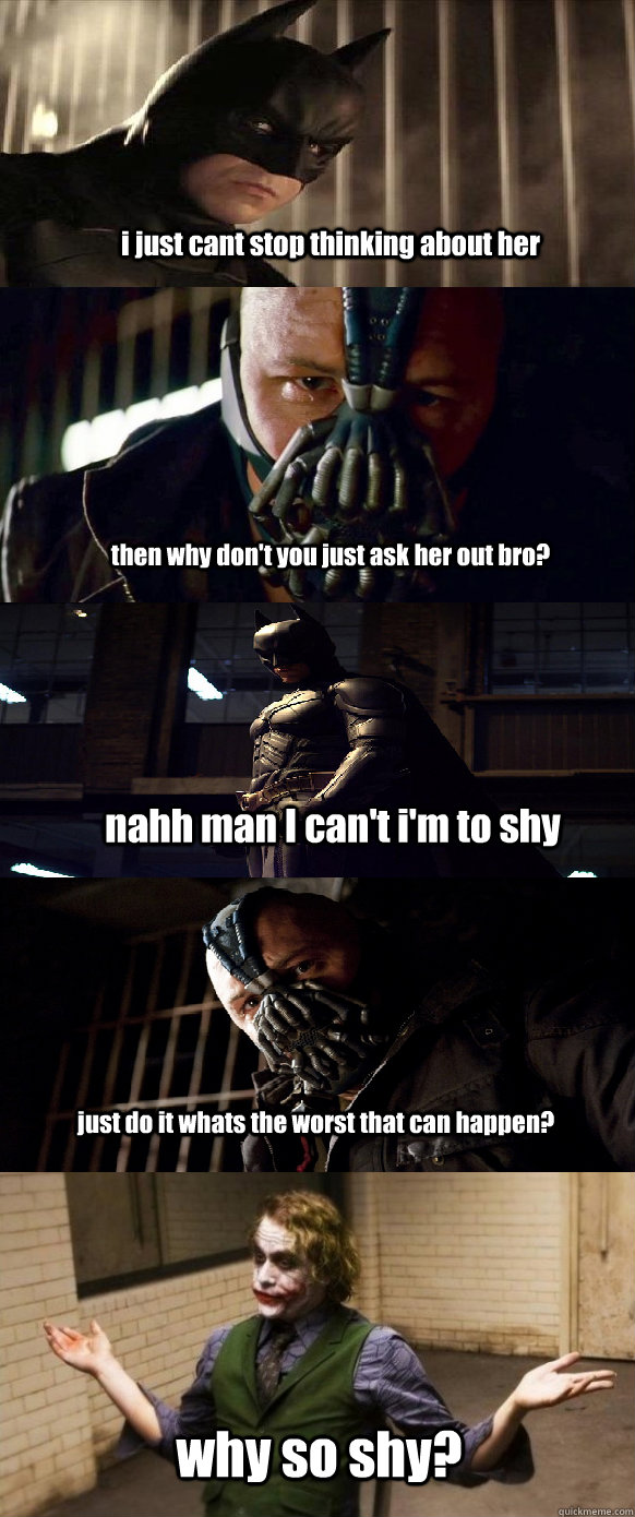 i just cant stop thinking about her then why don't you just ask her out bro? nahh man I can't i'm to shy just do it whats the worst that can happen? why so shy?  - i just cant stop thinking about her then why don't you just ask her out bro? nahh man I can't i'm to shy just do it whats the worst that can happen? why so shy?   A typical conversation between Batman and Bane.