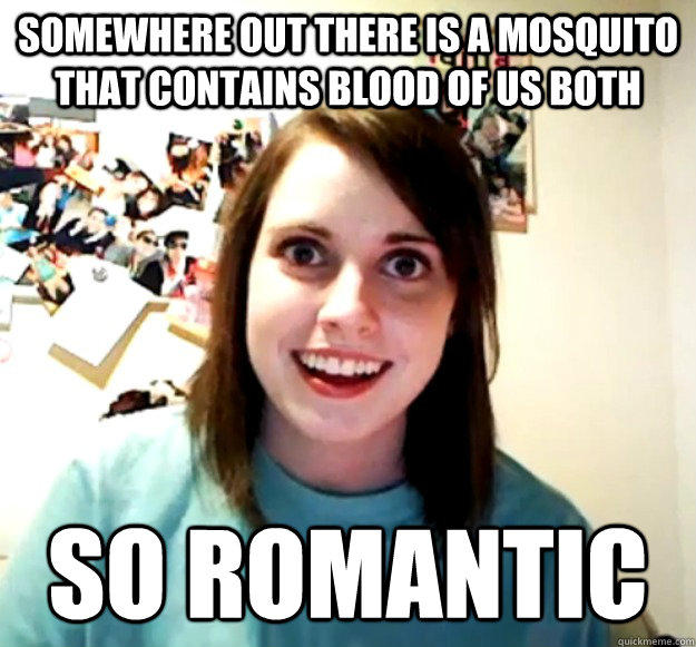 Somewhere out there is a mosquito that contains blood of us both so romantic  Overly Attached Girlfriend