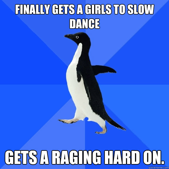 Finally gets a girls to slow dance Gets a raging hard on.  Socially Awkward Penguin