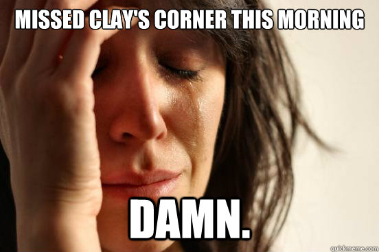Missed Clay's Corner this morning Damn.  First World Problems