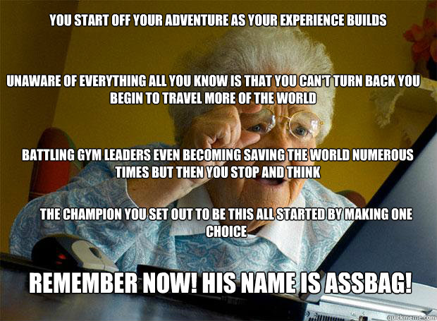 YOU START OFF YOUR ADVENTURE AS YOUR EXPERIENCE BUILDS UNAWARE OF EVERYTHING ALL YOU KNOW IS THAT YOU CAN'T TURN BACK YOU BEGIN TO TRAVEL MORE OF THE WORLD BATTLING GYM LEADERS EVEN BECOMING SAVING THE WORLD NUMEROUS TIMES BUT THEN YOU STOP AND THINK THE  - YOU START OFF YOUR ADVENTURE AS YOUR EXPERIENCE BUILDS UNAWARE OF EVERYTHING ALL YOU KNOW IS THAT YOU CAN'T TURN BACK YOU BEGIN TO TRAVEL MORE OF THE WORLD BATTLING GYM LEADERS EVEN BECOMING SAVING THE WORLD NUMEROUS TIMES BUT THEN YOU STOP AND THINK THE   Grandma finds the Internet