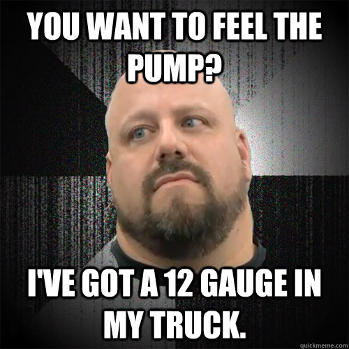You want to feel the pump? I've got a 12 gauge in my truck. - You want to feel the pump? I've got a 12 gauge in my truck.  Irate Powerlifter