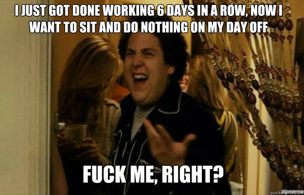 I just got done working 6 days in a row, now I want to sit and do nothing on my day off FUCK ME, RIGHT?  fuck me right