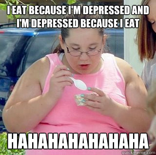 I EAT BECAUSE I'M DEPRESSED AND I'M DEPRESSED BECAUSE I EAT HAHAHAHAHAHAHA  