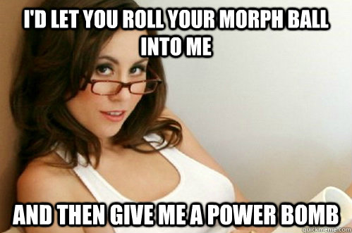 I'd let you roll your morph ball into me and then give me a power bomb  Nerdy Slut