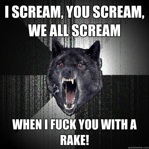 I scream, you scream, we all scream when i fuck you with a rake!  Insanity Wolf