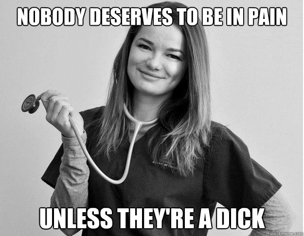 Nobody deserves to be in pain Unless they're a dick  Friendly Nurse