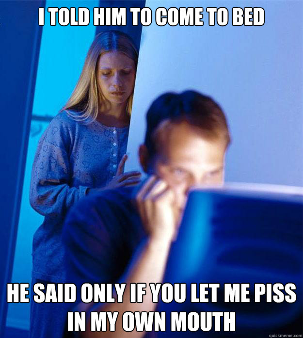 I told him to come to bed He said only if you let me piss in my own mouth  Redditors Wife