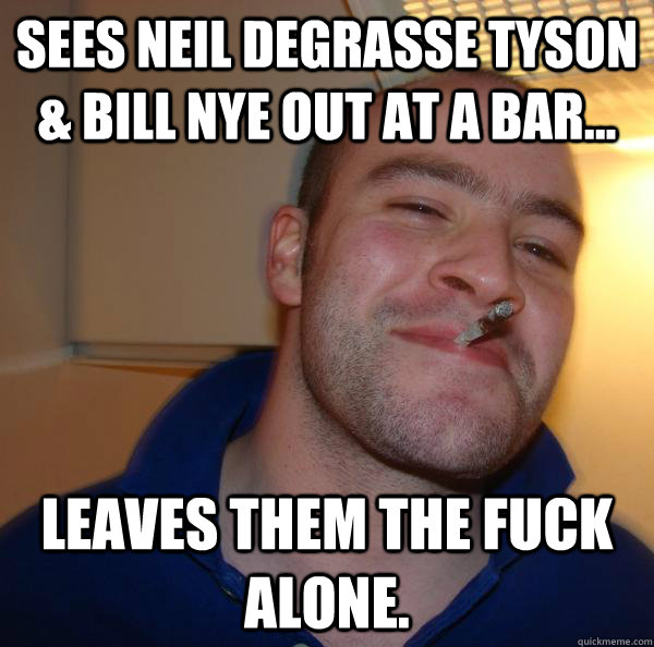 sees neil degrasse tyson & Bill Nye out at a bar... leaves them the fuck alone.  - sees neil degrasse tyson & Bill Nye out at a bar... leaves them the fuck alone.   Misc