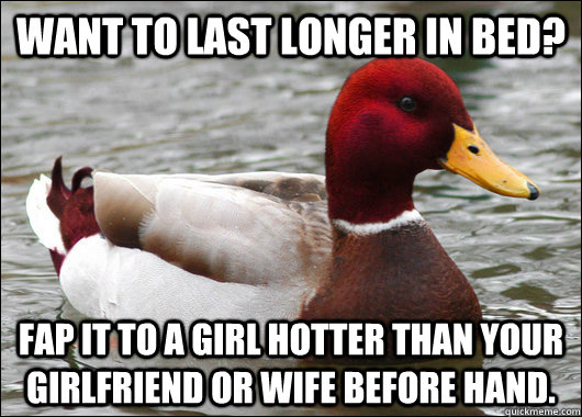 want to last longer in bed? fap it to a girl hotter than your girlfriend or wife before hand.  Malicious Advice Mallard