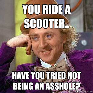 You ride a scooter.. Have you tried not being an asshole?  Condescending Wonka