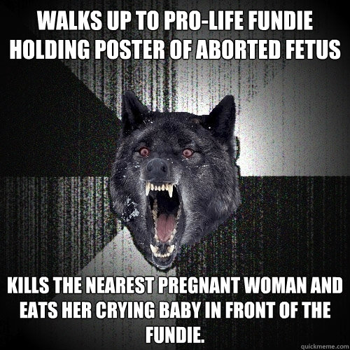 Walks up to pro-life fundie holding poster of aborted fetus Kills the nearest pregnant woman and eats her crying baby in front of the fundie.  Insanity Wolf