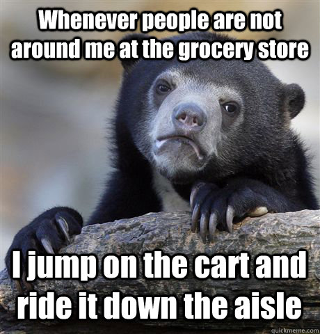 Whenever people are not around me at the grocery store I jump on the cart and ride it down the aisle  Confession Bear