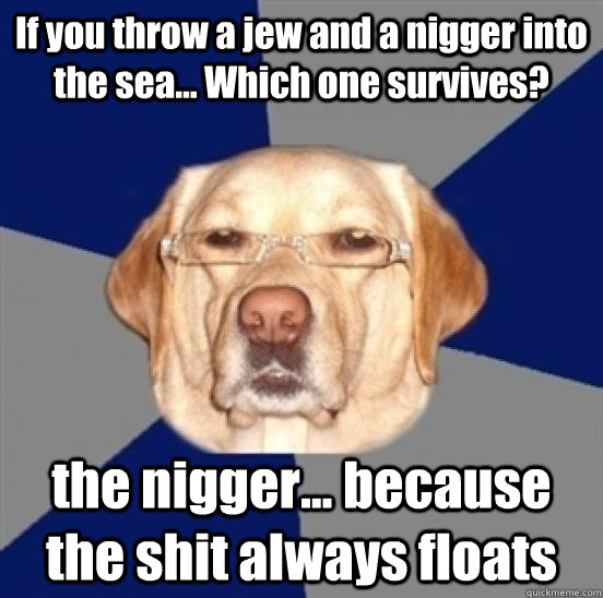 If you throw a jew and a nigger into the sea... Which one survives? the nigger... because the shit always floats  Racist Dog