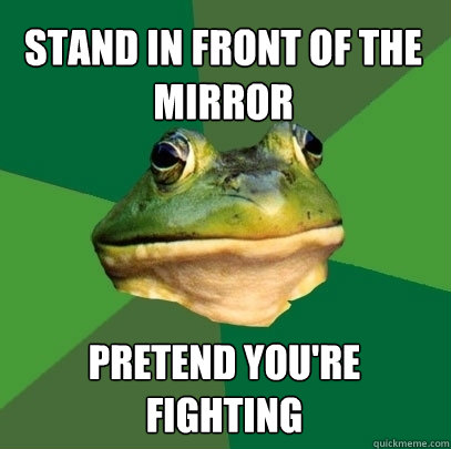 stand in front of the mirror PRETEND YOU'RE FIGHTING  Foul Bachelor Frog