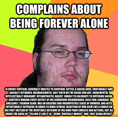 complains about being forever alone is overly critical, generally hostile to everyone, bitter, a social bore, emotionally and socially retarded, uncharismatic, ugly both on the inside and out, judgemental, intellectually arrogant, mysogynistic, racist, un - complains about being forever alone is overly critical, generally hostile to everyone, bitter, a social bore, emotionally and socially retarded, uncharismatic, ugly both on the inside and out, judgemental, intellectually arrogant, mysogynistic, racist, un  Butthurt Dweller