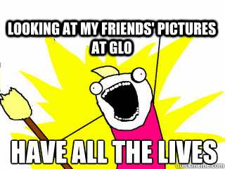 have all the lives looking at my friends' pictures at glo  All The Thigns