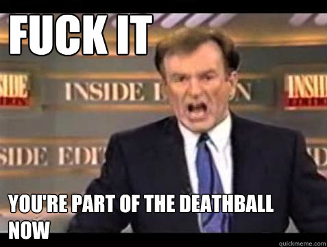FUCK IT YOU'RE part of the deathball now  Fuck it