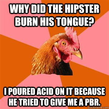 Why did the hipster burn his tongue? I poured acid on it because he tried to give me a PBR.  Anti-Joke Chicken