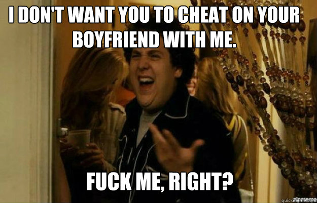I don't want you to cheat on your boyfriend with me. FUCK ME, RIGHT?  fuck me right