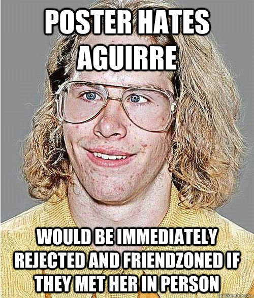 POSTER HATES AGUIRRE WOULD BE IMMEDIATELY REJECTED AND FRIENDZONED IF THEY MET HER IN PERSON - POSTER HATES AGUIRRE WOULD BE IMMEDIATELY REJECTED AND FRIENDZONED IF THEY MET HER IN PERSON  NeoGAF Asshole