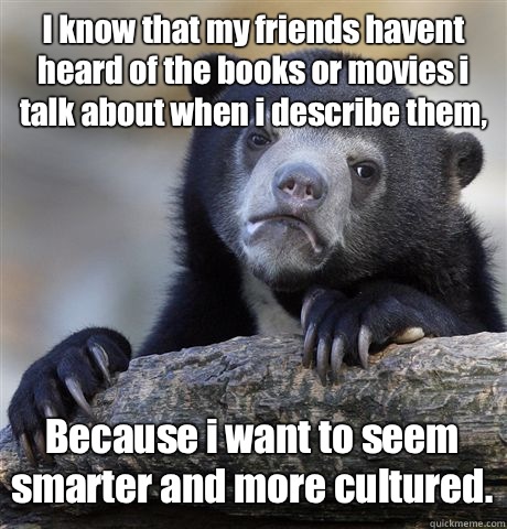 I know that my friends havent heard of the books or movies i talk about when i describe them, Because i want to seem smarter and more cultured.  Confession Bear
