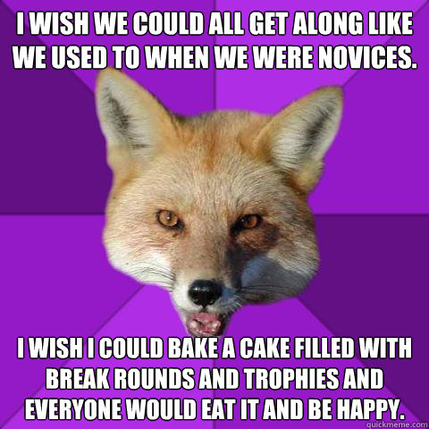 I wish we could all get along like we used to when we were novices. I wish I could bake a cake filled with break rounds and trophies and everyone would eat it and be happy.  