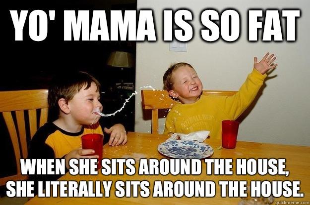 yo' mama is so fat  When she sits around the house, she literally sits AROUND the house. - yo' mama is so fat  When she sits around the house, she literally sits AROUND the house.  yo mama is so fat