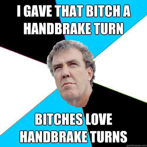 I gave that bitch a handbrake turn Bitches love handbrake turns - I gave that bitch a handbrake turn Bitches love handbrake turns  Practical Jeremy Clarkson